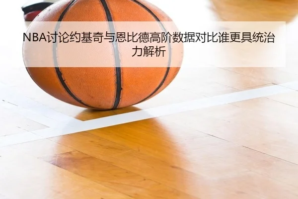 NBA讨论约基奇与恩比德高阶数据对比谁更具统治力解析